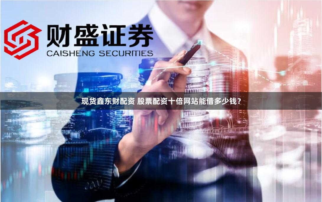 现货鑫东财配资 股票配资十倍网站能借多少钱？