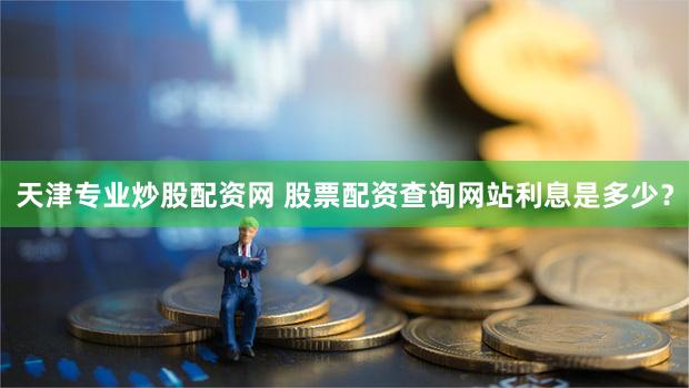 天津专业炒股配资网 股票配资查询网站利息是多少？