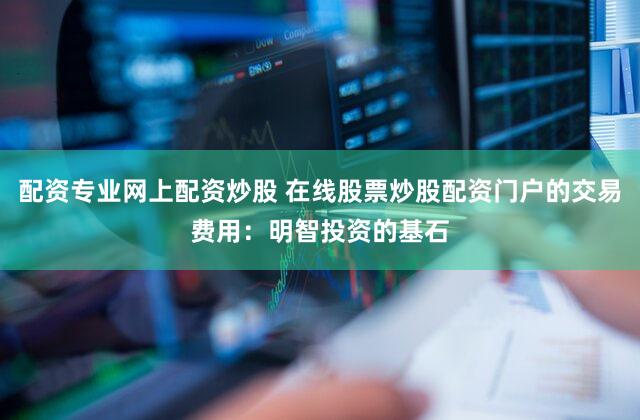 配资专业网上配资炒股 在线股票炒股配资门户的交易费用：明智投资的基石