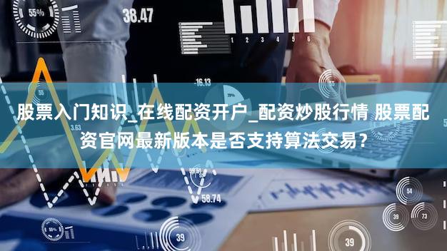 股票入门知识_在线配资开户_配资炒股行情 股票配资官网最新版本是否支持算法交易？