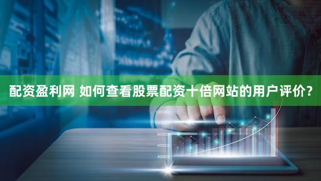 配资盈利网 如何查看股票配资十倍网站的用户评价？