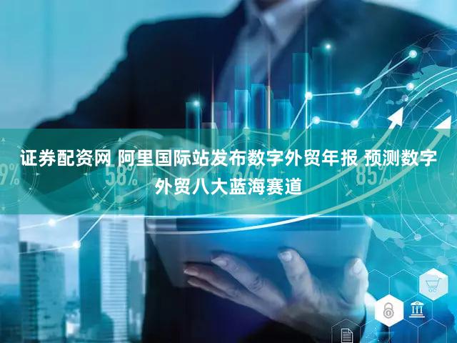 证券配资网 阿里国际站发布数字外贸年报 预测数字外贸八大蓝海赛道
