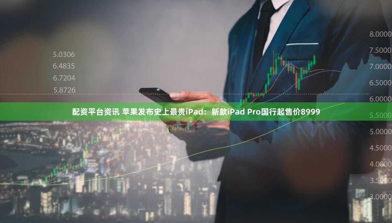 配资平台资讯 苹果发布史上最贵iPad：新款iPad Pro国行起售价8999