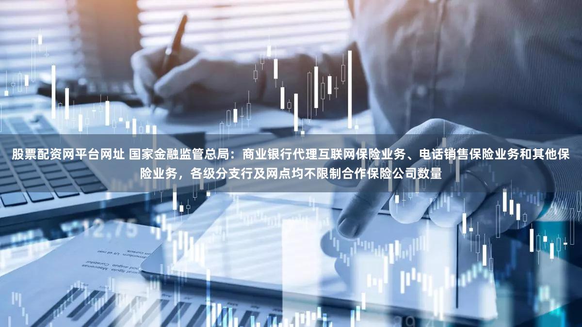 股票配资网平台网址 国家金融监管总局：商业银行代理互联网保险业务、电话销售保险业务和其他保险业务，各级分支行及网点均不限制合作保险公司数量