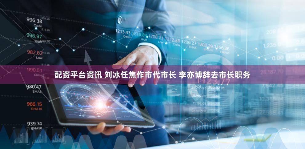 配资平台资讯 刘冰任焦作市代市长 李亦博辞去市长职务
