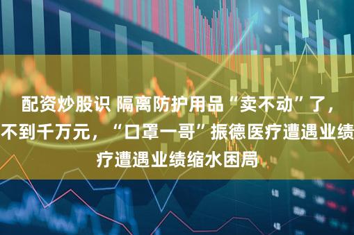 配资炒股识 隔离防护用品“卖不动”了，半年销售不到千万元，“口罩一哥”振德医疗遭遇业绩缩水困局