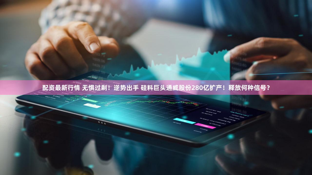 配资最新行情 无惧过剩！逆势出手 硅料巨头通威股份280亿扩产！释放何种信号？