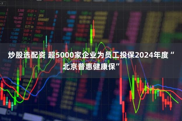 炒股选配资 超5000家企业为员工投保2024年度“北京普惠健康保”