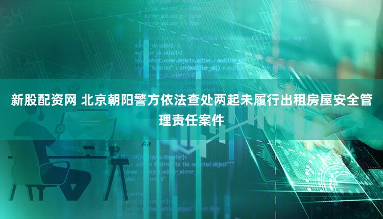 新股配资网 北京朝阳警方依法查处两起未履行出租房屋安全管理责任案件