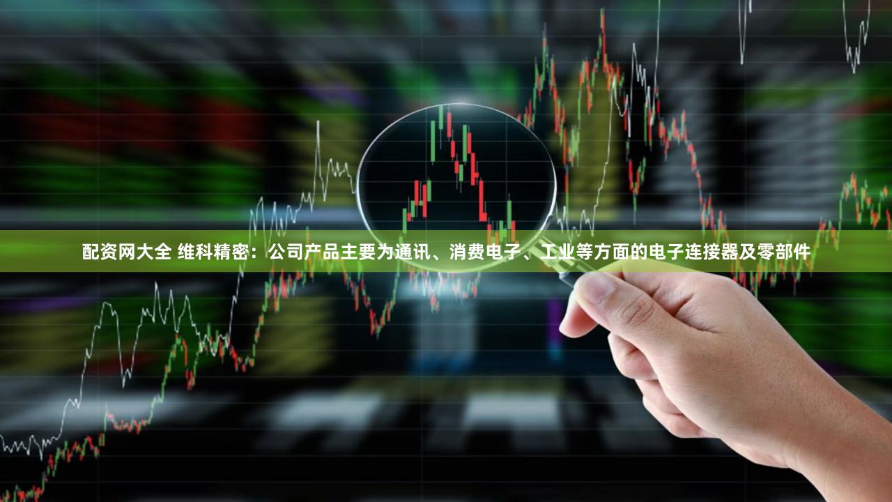 配资网大全 维科精密：公司产品主要为通讯、消费电子、工业等方面的电子连接器及零部件