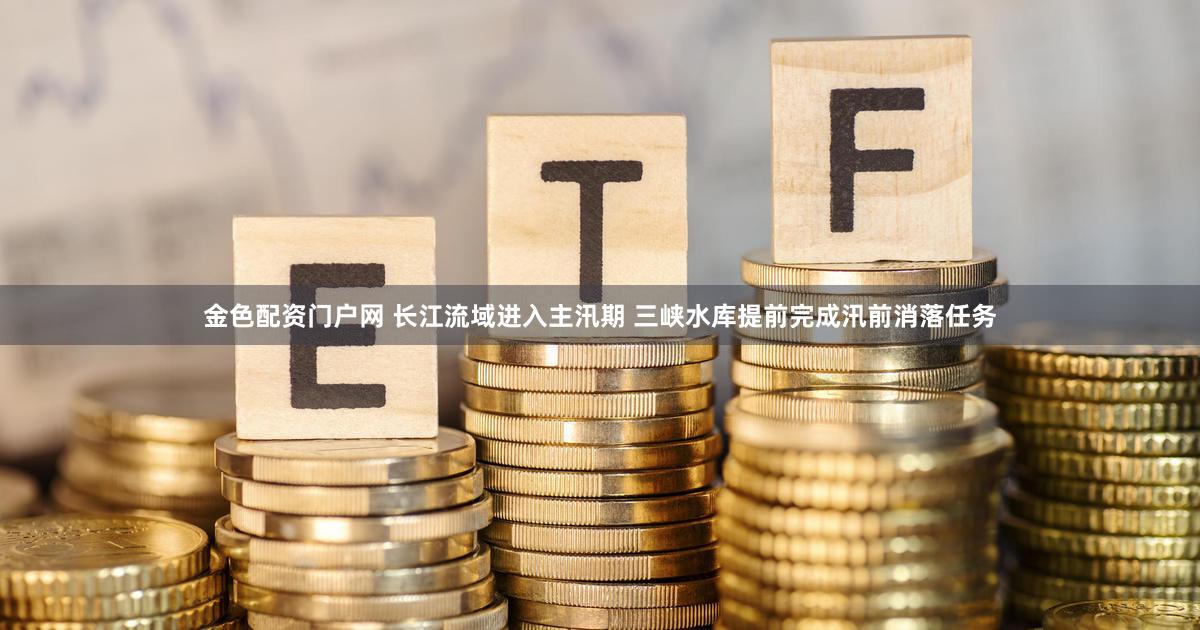 金色配资门户网 长江流域进入主汛期 三峡水库提前完成汛前消落任务