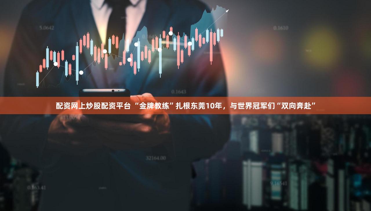 配资网上炒股配资平台 “金牌教练”扎根东莞10年，与世界冠军们“双向奔赴”