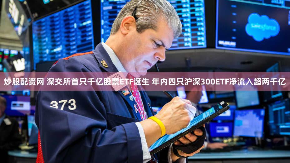 炒股配资网 深交所首只千亿股票ETF诞生 年内四只沪深300ETF净流入超两千亿
