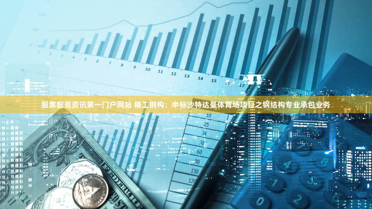 股票配资资讯第一门户网站 精工钢构：中标沙特达曼体育场项目之钢结构专业承包业务