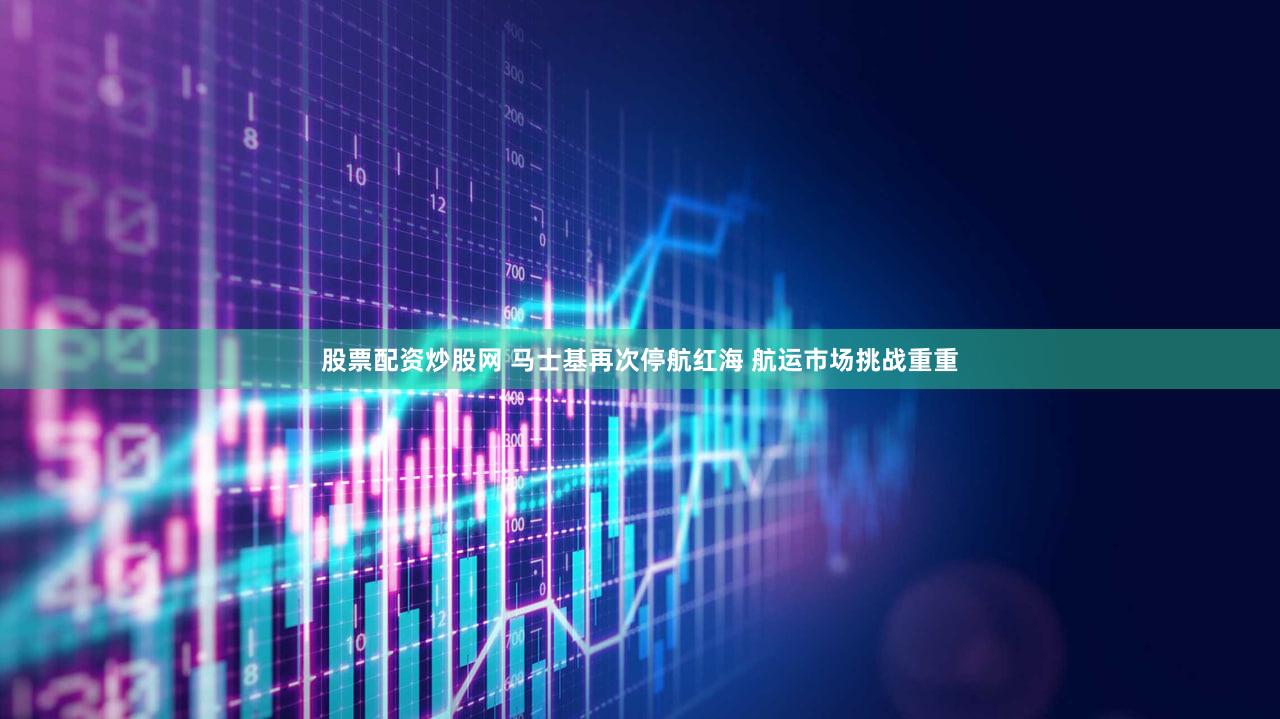 股票配资炒股网 马士基再次停航红海 航运市场挑战重重