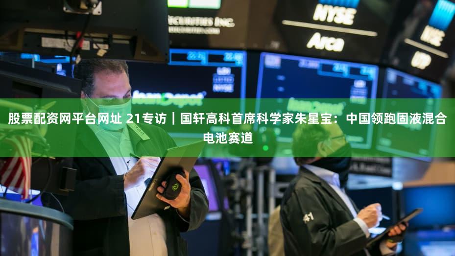 股票配资网平台网址 21专访｜国轩高科首席科学家朱星宝：中国领跑固液混合电池赛道