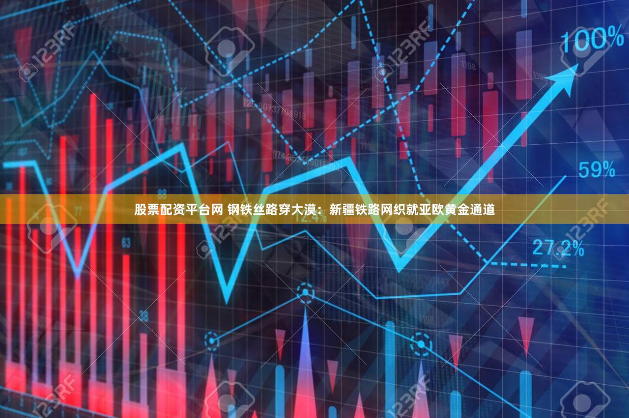 股票配资平台网 钢铁丝路穿大漠：新疆铁路网织就亚欧黄金通道