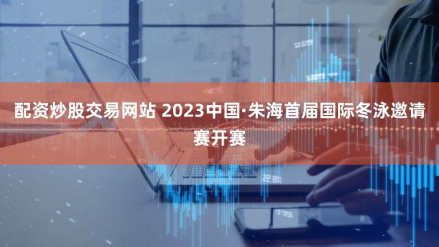 配资炒股交易网站 2023中国·朱海首届国际冬泳邀请赛开赛