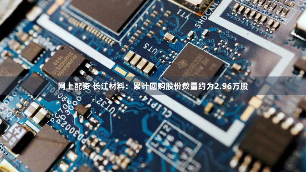 网上配资 长江材料：累计回购股份数量约为2.96万股