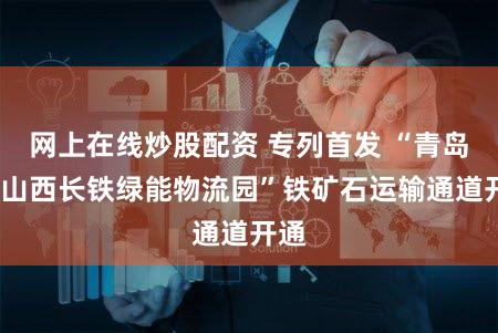 网上在线炒股配资 专列首发 “青岛港-山西长铁绿能物流园”铁矿石运输通道开通