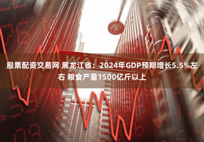 股票配资交易网 黑龙江省：2024年GDP预期增长5.5%左右 粮食产量1500亿斤以上