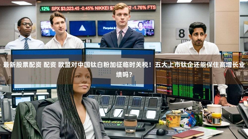 最新股票配资 配资 欧盟对中国钛白粉加征临时关税！五大上市钛企还能保住高增长业绩吗？