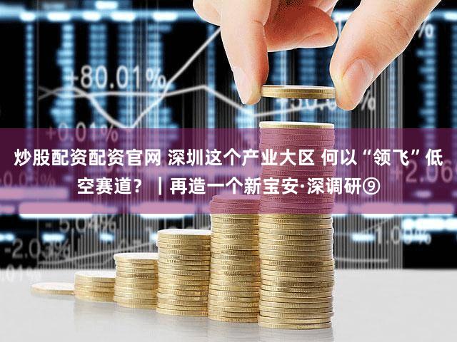 炒股配资配资官网 深圳这个产业大区 何以“领飞”低空赛道？｜再造一个新宝安·深调研⑨