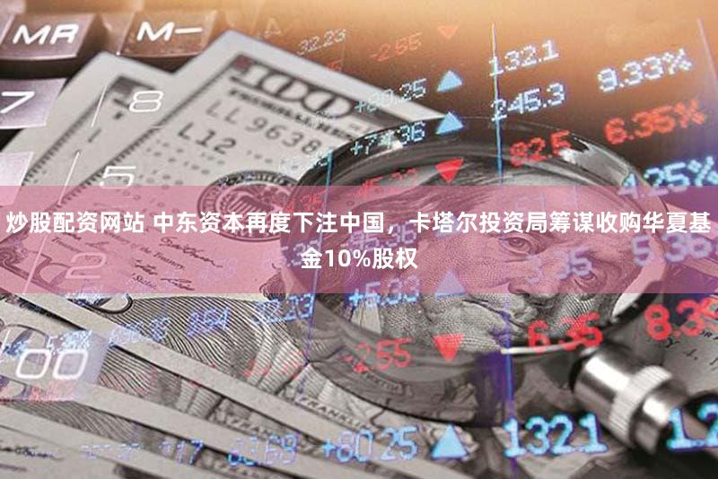 炒股配资网站 中东资本再度下注中国，卡塔尔投资局筹谋收购华夏基金10%股权