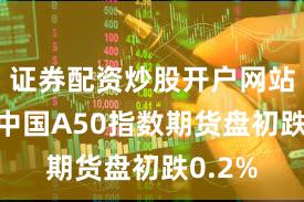证券配资炒股开户网站 富时中国A50指数期货盘初跌0.2%