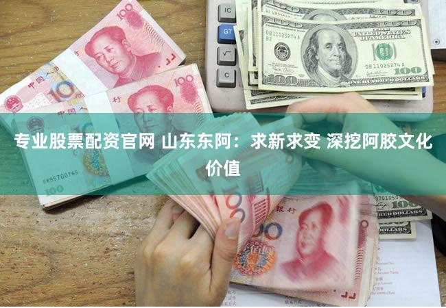 专业股票配资官网 山东东阿：求新求变 深挖阿胶文化价值