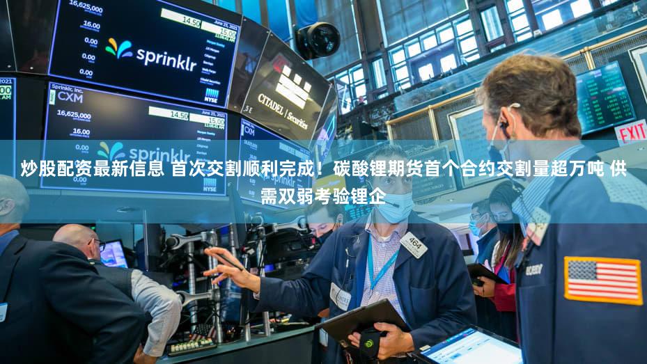 炒股配资最新信息 首次交割顺利完成！碳酸锂期货首个合约交割量超万吨 供需双弱考验锂企
