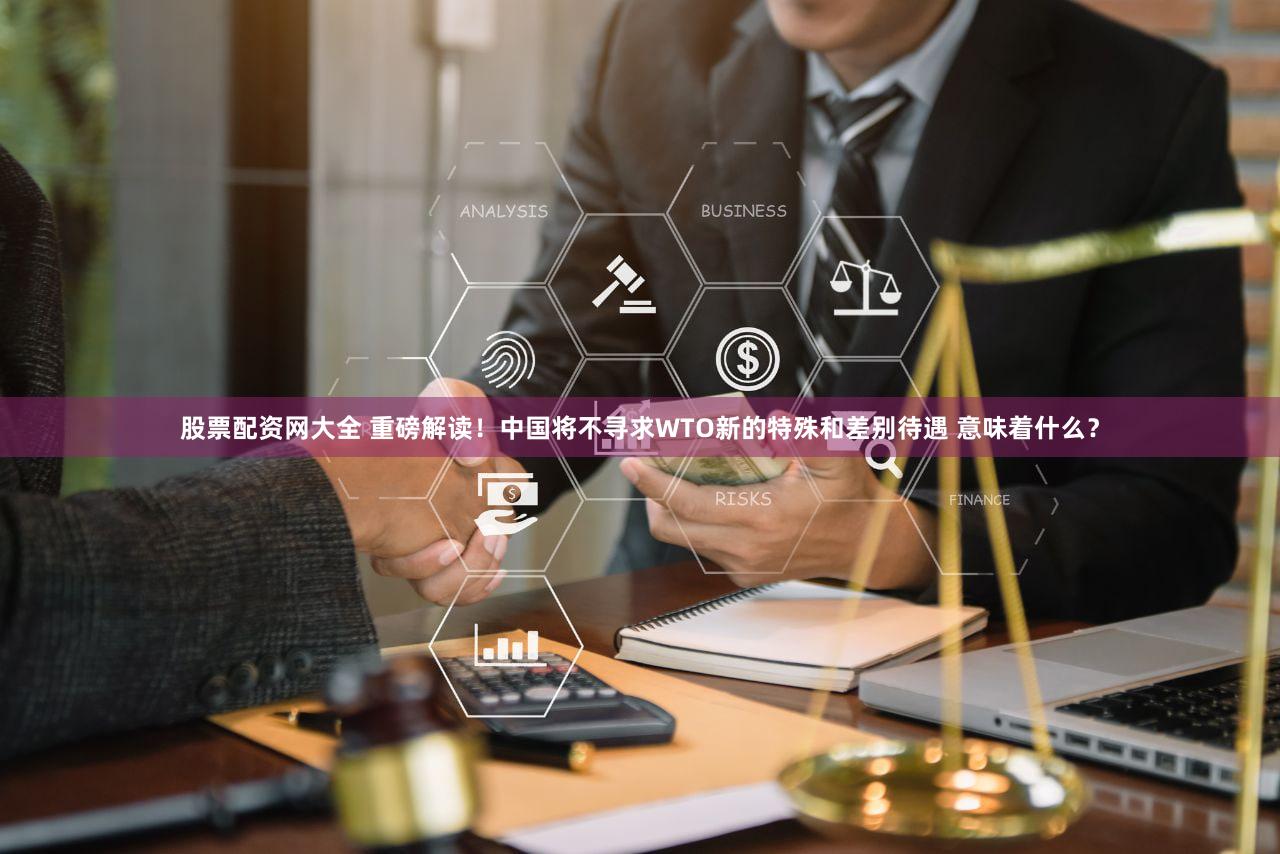 股票配资网大全 重磅解读！中国将不寻求WTO新的特殊和差别待遇 意味着什么？