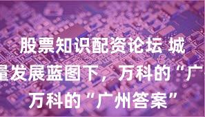 股票知识配资论坛 城市高质量发展蓝图下，万科的“广州答案”