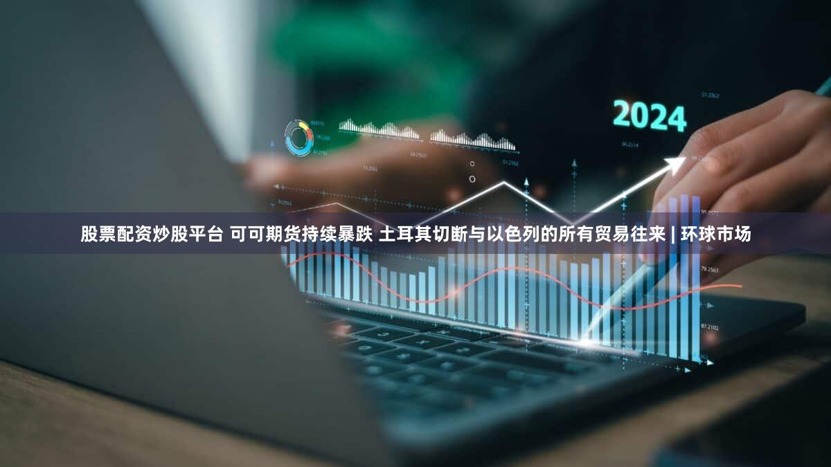 股票配资炒股平台 可可期货持续暴跌 土耳其切断与以色列的所有贸易往来 | 环球市场