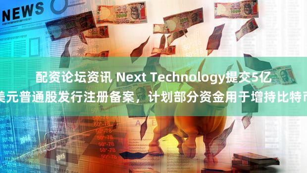 配资论坛资讯 Next Technology提交5亿美元普通股发行注册备案，计划部分资金用于增持比特币