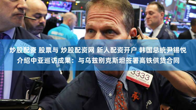 炒股配资 股票与 炒股配资网 新人配资开户 韩国总统尹锡悦介绍中亚巡访成果：与乌兹别克斯坦签署高铁供货合同