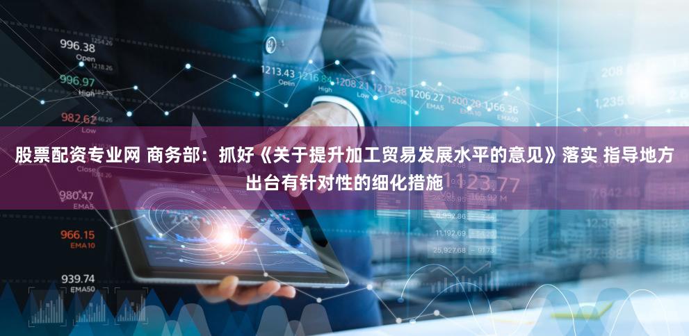 股票配资专业网 商务部：抓好《关于提升加工贸易发展水平的意见》落实 指导地方出台有针对性的细化措施
