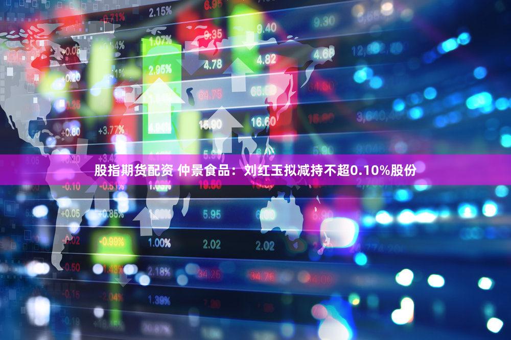 股指期货配资 仲景食品：刘红玉拟减持不超0.10%股份