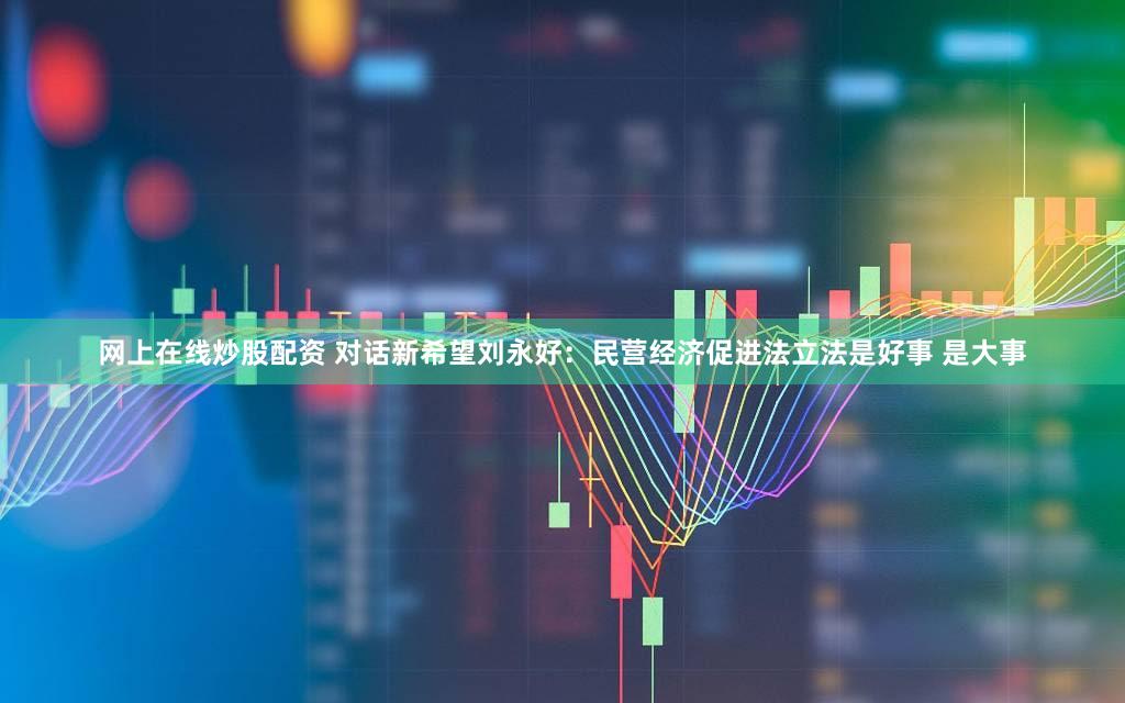 网上在线炒股配资 对话新希望刘永好：民营经济促进法立法是好事 是大事