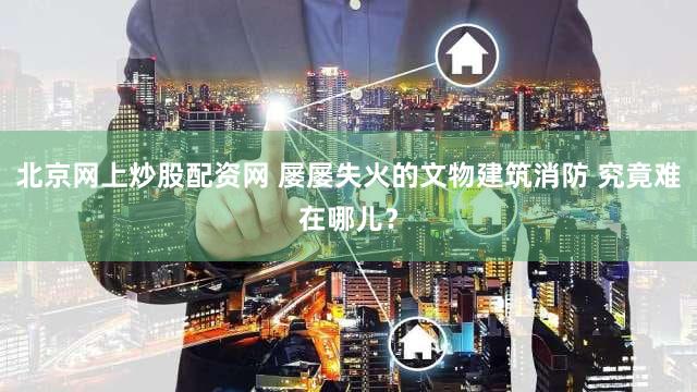 北京网上炒股配资网 屡屡失火的文物建筑消防 究竟难在哪儿?