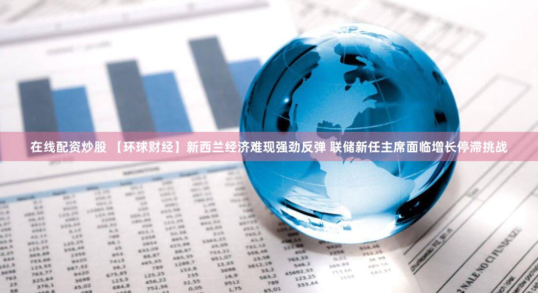 在线配资炒股 【环球财经】新西兰经济难现强劲反弹 联储新任主席面临增长停滞挑战