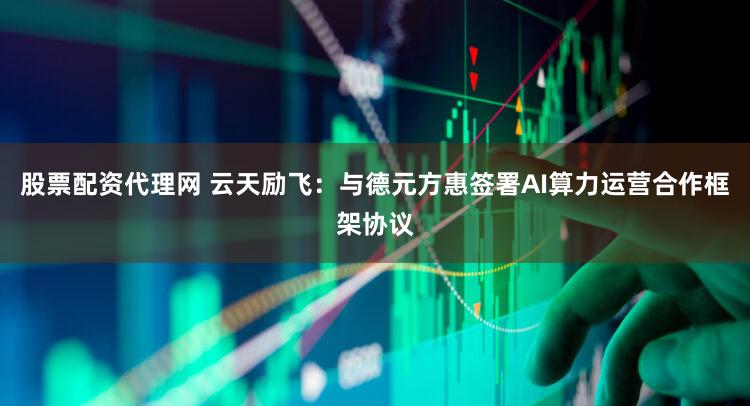 股票配资代理网 云天励飞：与德元方惠签署AI算力运营合作框架协议