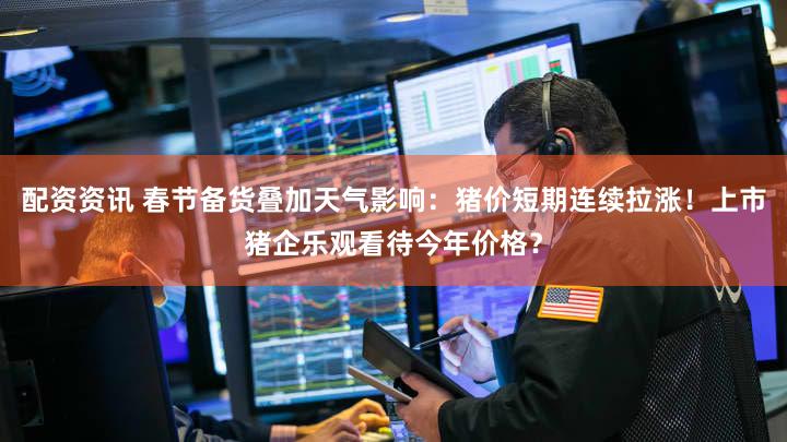 配资资讯 春节备货叠加天气影响:猪价短期连续拉涨!上市猪企乐观看待今年价格?