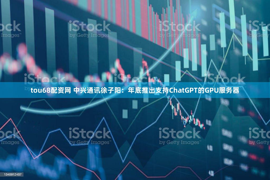 tou68配资网 中兴通讯徐子阳：年底推出支持ChatGPT的GPU服务器