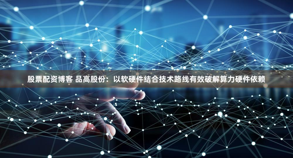股票配资博客 品高股份:以软硬件结合技术路线有效破解算力硬件依赖