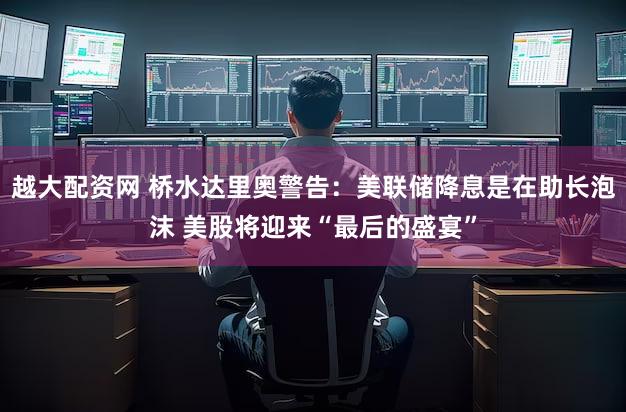 越大配资网 桥水达里奥警告：美联储降息是在助长泡沫 美股将迎来“最后的盛宴”