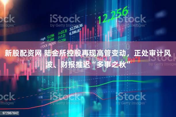 新股配资网 陆金所控股再现高管变动，正处审计风波、财报推迟“多事之秋”