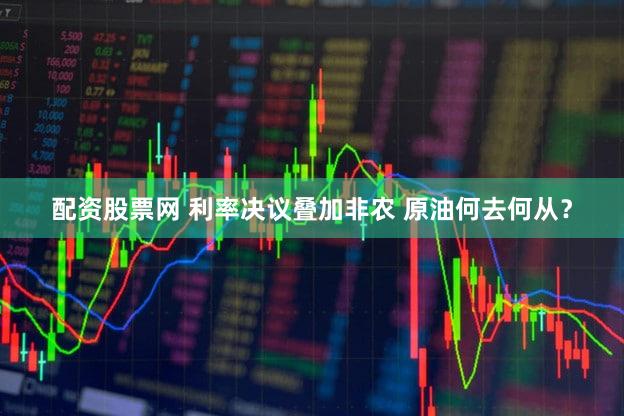 配资股票网 利率决议叠加非农 原油何去何从？