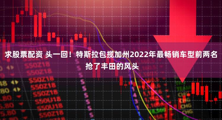 求股票配资 头一回!特斯拉包揽加州2022年最畅销车型前两名 抢了丰田的风头
