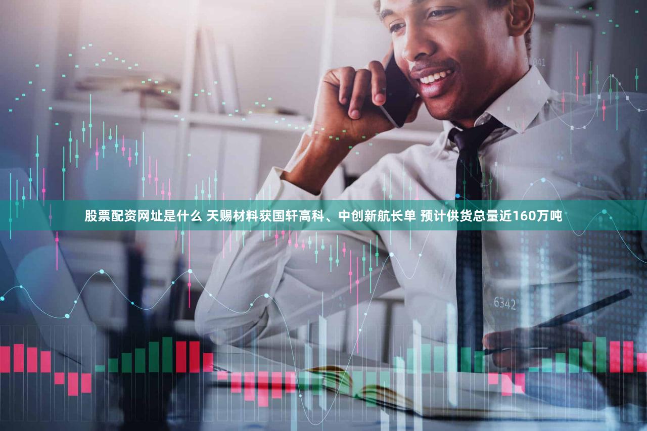 股票配资网址是什么 天赐材料获国轩高科、中创新航长单 预计供货总量近160万吨